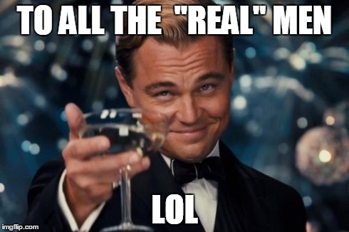 Leonardo Dicaprio Cheers | TO ALL THE  ''REAL'' MEN LOL | image tagged in memes,leonardo dicaprio cheers | made w/ Imgflip meme maker