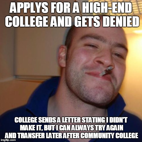 Good Guy Greg | APPLYS FOR A HIGH-END COLLEGE AND GETS DENIED COLLEGE SENDS A LETTER STATING I DIDN'T MAKE IT, BUT I CAN ALWAYS TRY AGAIN AND TRANSFER LATER | image tagged in memes,good guy greg,AdviceAnimals | made w/ Imgflip meme maker