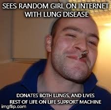 good guy greg | SEES RANDOM GIRL ON INTERNET WITH LUNG DISEASE DONATES BOTH LUNGS, AND LIVES REST OF LIFE ON LIFE SUPPORT MACHINE | image tagged in good guy greg | made w/ Imgflip meme maker