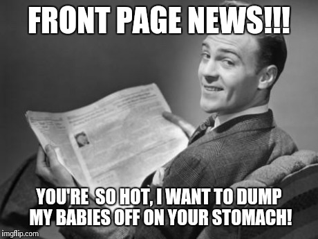 50's newspaper | FRONT PAGE NEWS!!! YOU'RE  SO HOT, I WANT TO DUMP MY BABIES OFF ON YOUR STOMACH! | image tagged in 50's newspaper | made w/ Imgflip meme maker