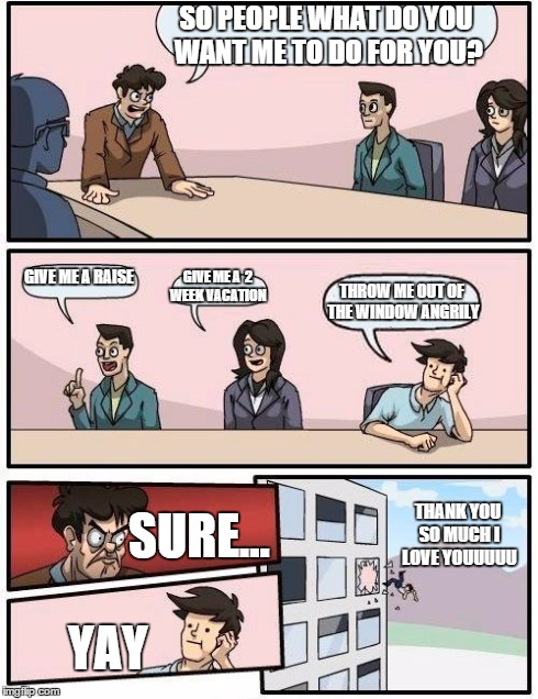 Boardroom Meeting Suggestion Meme | SO PEOPLE WHAT DO YOU WANT ME TO DO FOR YOU? GIVE ME A RAISE GIVE ME A  2 WEEK VACATION THROW ME OUT OF THE WINDOW ANGRILY SURE... YAY THANK | image tagged in memes,boardroom meeting suggestion | made w/ Imgflip meme maker