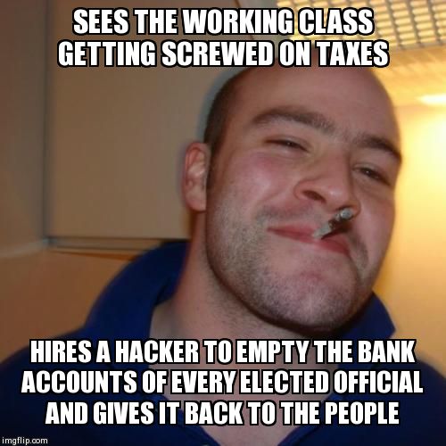 Good Guy Greg Meme | SEES THE WORKING CLASS GETTING SCREWED ON TAXES HIRES A HACKER TO EMPTY THE BANK ACCOUNTS OF EVERY ELECTED OFFICIAL AND GIVES IT BACK TO THE | image tagged in memes,good guy greg | made w/ Imgflip meme maker