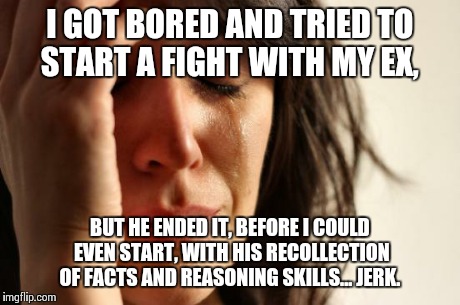 First World Problems Meme | I GOT BORED AND TRIED TO START A FIGHT WITH MY EX, BUT HE ENDED IT, BEFORE I COULD EVEN START, WITH HIS RECOLLECTION OF FACTS AND REASONING  | image tagged in memes,first world problems | made w/ Imgflip meme maker