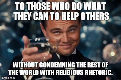 Leonardo Dicaprio Cheers | TO THOSE WHO DO WHAT THEY CAN TO HELP OTHERS WITHOUT CONDEMNING THE REST OF THE WORLD WITH RELIGIOUS RHETORIC. | image tagged in memes,leonardo dicaprio cheers | made w/ Imgflip meme maker