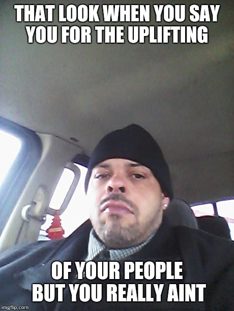 THAT LOOK WHEN YOU SAY YOU FOR THE UPLIFTING OF YOUR PEOPLE BUT YOU REALLY AINT | image tagged in empowering | made w/ Imgflip meme maker