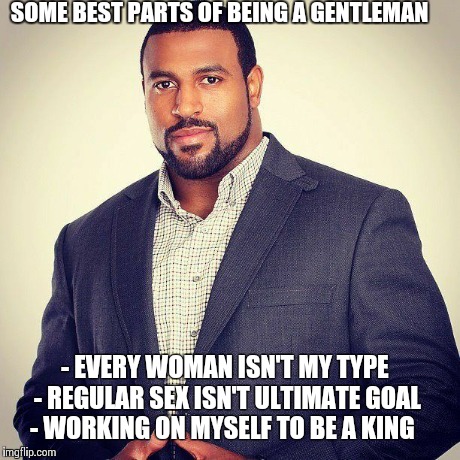 Gentleman  | SOME BEST PARTS OF BEING A GENTLEMAN - EVERY WOMAN ISN'T MY TYPE - REGULAR SEX ISN'T ULTIMATE GOAL - WORKING ON MYSELF TO BE A KING | image tagged in alright gentlemen we need a new idea,gentleman,gentlemen,today was a good day,successful black man | made w/ Imgflip meme maker