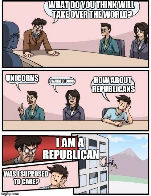 Boardroom Meeting Suggestion Meme | WHAT DO YOU THINK WILL TAKE OVER THE WORLD? UNICORNS SWARM OF LOCUS HOW ABOUT REPUBLICANS I AM A REPUBLICAN WAS I SUPPOSED TO CARE? | image tagged in memes,boardroom meeting suggestion | made w/ Imgflip meme maker