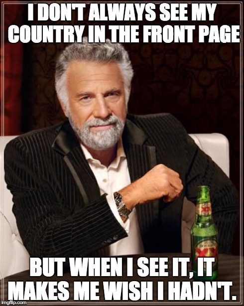 The Most Interesting Man In The World | I DON'T ALWAYS SEE MY COUNTRY IN THE FRONT PAGE BUT WHEN I SEE IT, IT MAKES ME WISH I HADN'T. | image tagged in memes,the most interesting man in the world | made w/ Imgflip meme maker