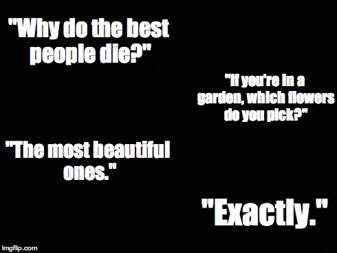 I was a little skeptical about posting this, but I think a lot of us can relate... | "Why do the best people die?" "If you're in a garden, which flowers do you pick?" "The most beautiful ones." "Exactly." | image tagged in black background | made w/ Imgflip meme maker