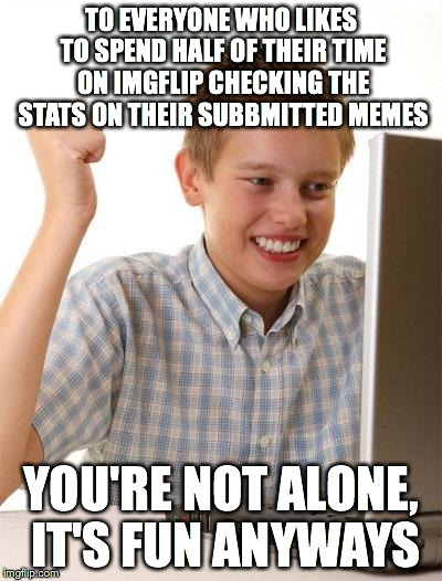 Gotta admit at some point you have or you still do care about this (and I do myself...not for popularity but ya know...) | TO EVERYONE WHO LIKES TO SPEND HALF OF THEIR TIME ON IMGFLIP CHECKING THE STATS ON THEIR SUBBMITTED MEMES YOU'RE NOT ALONE, IT'S FUN ANYWAYS | image tagged in memes,first day on the internet kid | made w/ Imgflip meme maker