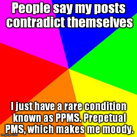 Blank Colored Background | People say my posts contradict themselves I just have a rare condition known as PPMS. Prepetual PMS, which makes me moody. | image tagged in memes,blank colored background | made w/ Imgflip meme maker