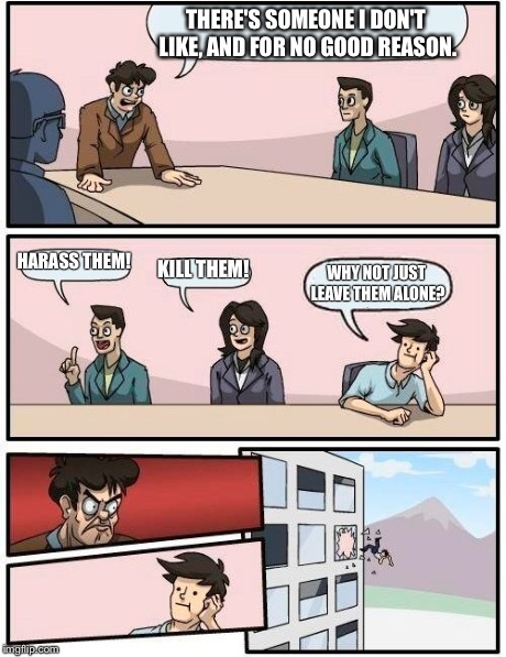 Boardroom Meeting Suggestion Meme | THERE'S SOMEONE I DON'T LIKE, AND FOR NO GOOD REASON. HARASS THEM! KILL THEM! WHY NOT JUST LEAVE THEM ALONE? | image tagged in memes,boardroom meeting suggestion | made w/ Imgflip meme maker