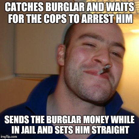 Good Guy Greg Meme | CATCHES BURGLAR AND WAITS FOR THE COPS TO ARREST HIM SENDS THE BURGLAR MONEY WHILE IN JAIL AND SETS HIM STRAIGHT | image tagged in memes,good guy greg | made w/ Imgflip meme maker