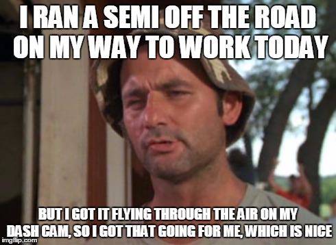 So I Got That Goin For Me Which Is Nice Meme | I RAN A SEMI OFF THE ROAD ON MY WAY TO WORK TODAY BUT I GOT IT FLYING THROUGH THE AIR ON MY DASH CAM, SO I GOT THAT GOING FOR ME, WHICH IS N | image tagged in memes,so i got that goin for me which is nice | made w/ Imgflip meme maker