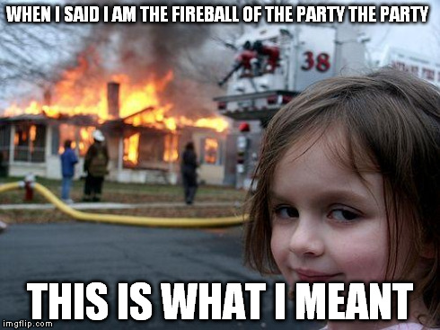 Disaster Girl | WHEN I SAID I AM THE FIREBALL OF THE PARTY THE PARTY THIS IS WHAT I MEANT | image tagged in memes,disaster girl | made w/ Imgflip meme maker