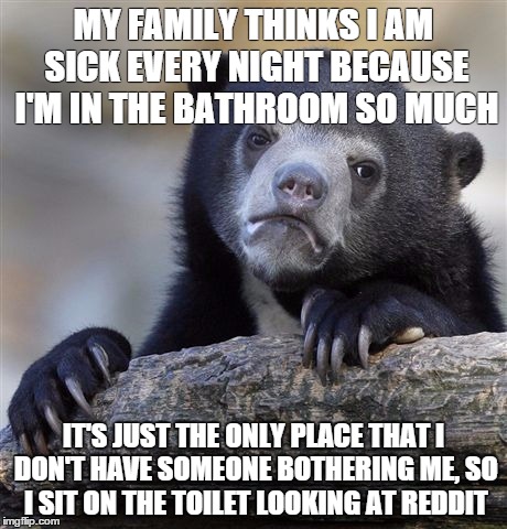 Confession Bear | MY FAMILY THINKS I AM SICK EVERY NIGHT BECAUSE I'M IN THE BATHROOM SO MUCH IT'S JUST THE ONLY PLACE THAT I DON'T HAVE SOMEONE BOTHERING ME,  | image tagged in memes,confession bear,AdviceAnimals | made w/ Imgflip meme maker