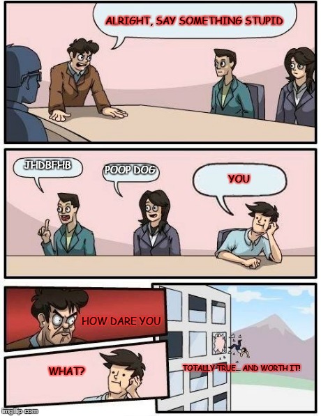 Boardroom Meeting Suggestion | ALRIGHT, SAY SOMETHING STUPID JHDBFHB POOP DOG YOU HOW DARE YOU WHAT? TOTALLY TRUE... AND WORTH IT! | image tagged in memes,boardroom meeting suggestion | made w/ Imgflip meme maker