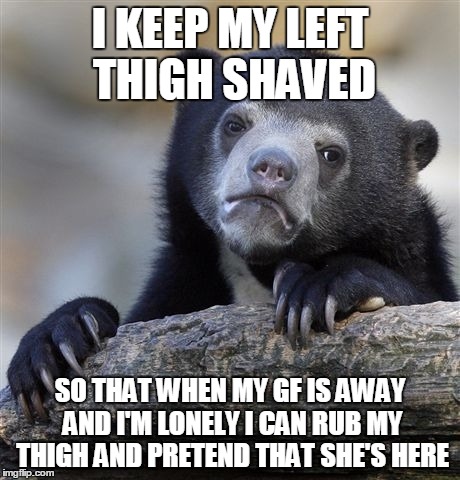 Confession Bear Meme | I KEEP MY LEFT THIGH SHAVED SO THAT WHEN MY GF IS AWAY AND I'M LONELY I CAN RUB MY THIGH AND PRETEND THAT SHE'S HERE | image tagged in memes,confession bear | made w/ Imgflip meme maker