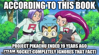 Team Rocket Ignores The Fact that Project Pikachu is Over | ACCORDING TO THIS BOOK PROJECT PIKACHU ENDED 19 YEARS AGO (TEAM ROCKET:COMPLETELY IGNORES THAT FACT) | image tagged in pokemon,oras,team rocket,x and y,jessie,james | made w/ Imgflip meme maker