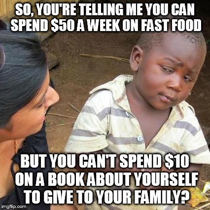 Third World Skeptical Kid Meme | SO, YOU'RE TELLING ME YOU CAN SPEND $50 A WEEK ON FAST FOOD BUT YOU CAN'T SPEND $10 ON A BOOK ABOUT YOURSELF TO GIVE TO YOUR FAMILY? | image tagged in memes,third world skeptical kid | made w/ Imgflip meme maker