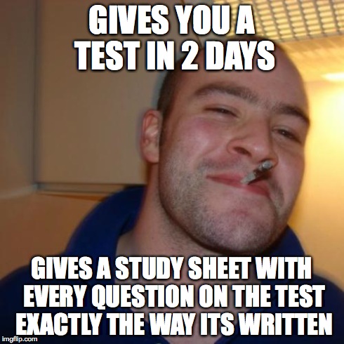 My global studies teacher does this, he is awesome | GIVES YOU A TEST IN 2 DAYS GIVES A STUDY SHEET WITH EVERY QUESTION ON THE TEST EXACTLY THE WAY ITS WRITTEN | image tagged in memes,good guy greg | made w/ Imgflip meme maker