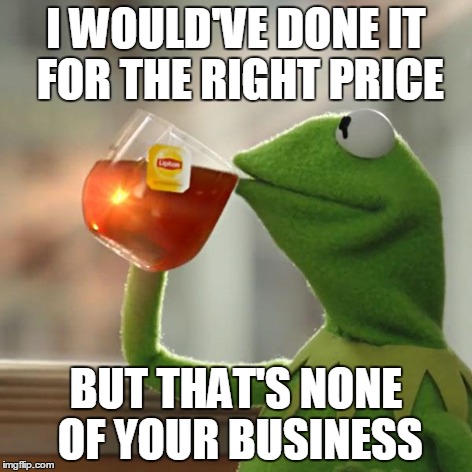 But That's None Of My Business Meme | I WOULD'VE DONE IT FOR THE RIGHT PRICE BUT THAT'S NONE OF YOUR BUSINESS | image tagged in memes,but thats none of my business,kermit the frog | made w/ Imgflip meme maker