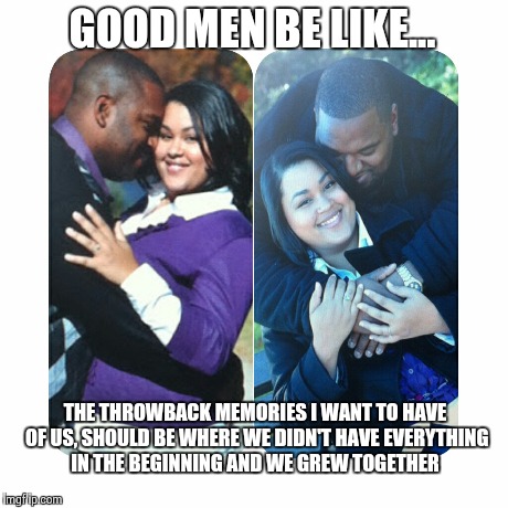 Good men be like... | GOOD MEN BE LIKE... THE THROWBACK MEMORIES I WANT TO HAVE OF US, SHOULD BE WHERE WE DIDN'T HAVE EVERYTHING IN THE BEGINNING AND WE GREW TOGE | image tagged in courage,love,relationships,successful black man,babe,winning | made w/ Imgflip meme maker
