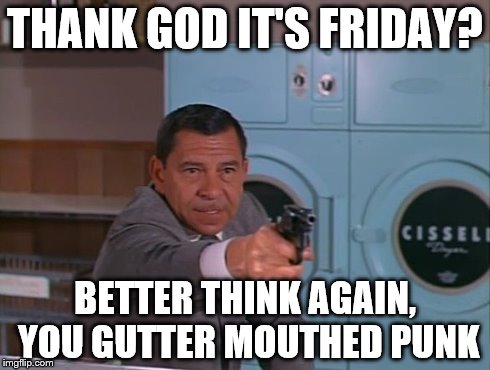 You have the right to remain high and far out | THANK GOD IT'S FRIDAY? BETTER THINK AGAIN, YOU GUTTER MOUTHED PUNK | image tagged in television | made w/ Imgflip meme maker