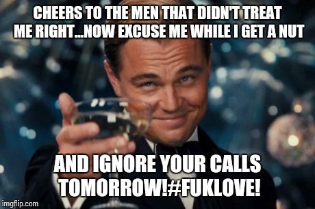 Leonardo Dicaprio Cheers | CHEERS TO THE MEN THAT DIDN'T TREAT ME RIGHT...NOW EXCUSE ME WHILE I GET A NUT AND IGNORE YOUR CALLS TOMORROW!#FUKLOVE! | image tagged in memes,leonardo dicaprio cheers | made w/ Imgflip meme maker
