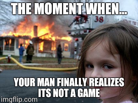 Disaster Girl | THE MOMENT WHEN... YOUR MAN FINALLY REALIZES ITS NOT A GAME | image tagged in memes,disaster girl | made w/ Imgflip meme maker