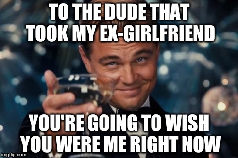 Leonardo Dicaprio Cheers Meme | TO THE DUDE THAT TOOK MY EX-GIRLFRIEND YOU'RE GOING TO WISH YOU WERE ME RIGHT NOW | image tagged in memes,leonardo dicaprio cheers | made w/ Imgflip meme maker