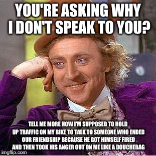 Creepy Condescending Wonka Meme | YOU'RE ASKING WHY I DON'T SPEAK TO YOU? TELL ME MORE HOW I'M SUPPOSED TO HOLD UP TRAFFIC ON MY BIKE TO TALK TO SOMEONE WHO ENDED OUR FRIENDS | image tagged in creepy condescending wonka,memes | made w/ Imgflip meme maker