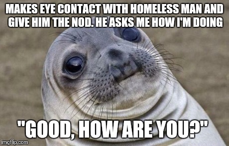 Awkward Moment Sealion Meme | MAKES EYE CONTACT WITH HOMELESS MAN AND GIVE HIM THE NOD. HE ASKS ME HOW I'M DOING "GOOD, HOW ARE YOU?" | image tagged in memes,awkward moment sealion,AdviceAnimals | made w/ Imgflip meme maker