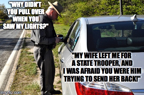 High Speed Chase | "WHY DIDN'T YOU PULL OVER WHEN YOU SAW MY LIGHTS?" "MY WIFE LEFT ME FOR A STATE TROOPER, AND I WAS AFRAID YOU WERE HIM TRYING TO SEND HER BA | image tagged in police,jokes,funny,marriage | made w/ Imgflip meme maker