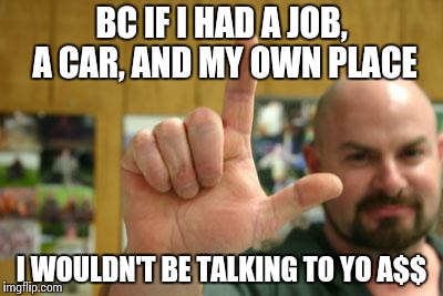 I wouldn't be talking to  | BC IF I HAD A JOB, A CAR, AND MY OWN PLACE I WOULDN'T BE TALKING TO YO A$$ | image tagged in lliarspew,meme,funny,car,job | made w/ Imgflip meme maker