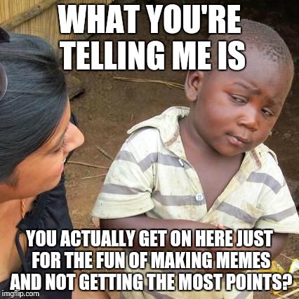 Third World Skeptical Kid | WHAT YOU'RE TELLING ME IS YOU ACTUALLY GET ON HERE JUST FOR THE FUN OF MAKING MEMES AND NOT GETTING THE MOST POINTS? | image tagged in memes,third world skeptical kid | made w/ Imgflip meme maker