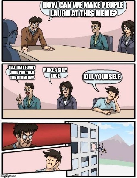 Boardroom Meeting Suggestion | HOW CAN WE MAKE PEOPLE LAUGH AT THIS MEME? TELL THAT FUNNY JOKE YOU TOLD THE OTHER DAY. MAKE A SILLY FACE. KILL YOURSELF. | image tagged in memes,boardroom meeting suggestion | made w/ Imgflip meme maker