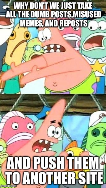 Put It Somewhere Else Patrick Meme | WHY DON'T WE JUST TAKE ALL THE DUMB POSTS,MISUSED MEMES, AND REPOSTS AND PUSH THEM TO ANOTHER SITE | image tagged in memes,put it somewhere else patrick | made w/ Imgflip meme maker