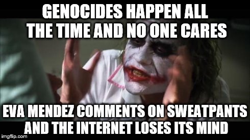 genocide
eva mendez
joker | GENOCIDES HAPPEN ALL THE TIME AND NO ONE CARES EVA MENDEZ COMMENTS ON SWEATPANTS AND THE INTERNET LOSES ITS MIND | image tagged in memes,and everybody loses their minds | made w/ Imgflip meme maker