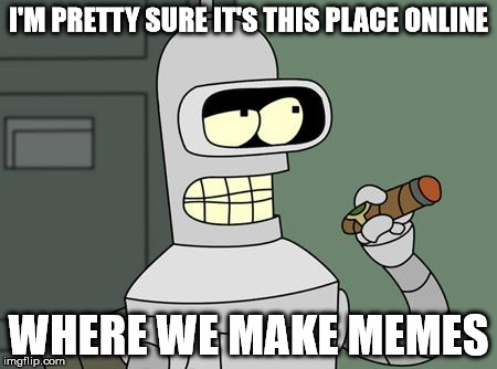 bender | I'M PRETTY SURE IT'S THIS PLACE ONLINE WHERE WE MAKE MEMES | image tagged in bender | made w/ Imgflip meme maker