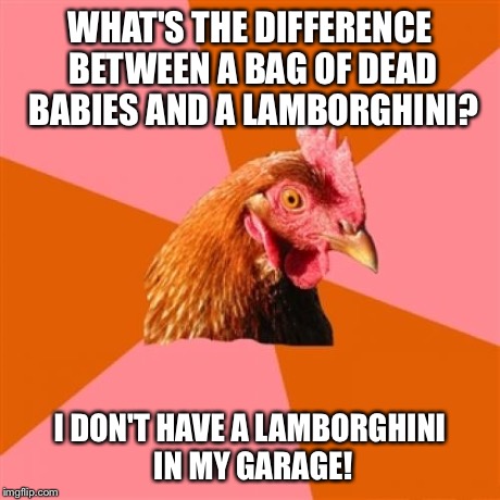 Just Another Sick Joke... | WHAT'S THE DIFFERENCE BETWEEN A BAG OF DEAD BABIES AND A LAMBORGHINI? I DON'T HAVE A LAMBORGHINI IN MY GARAGE! | image tagged in memes,anti joke chicken,funny,babies,dead,lamborghini | made w/ Imgflip meme maker