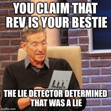 Maury Lie Detector Meme | YOU CLAIM THAT REV IS YOUR BESTIE THE LIE DETECTOR DETERMINED THAT WAS A LIE | image tagged in memes,maury lie detector | made w/ Imgflip meme maker