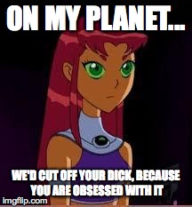 On My Planet... | ON MY PLANET... WE'D CUT OFF YOUR DICK, BECAUSE YOU ARE OBSESSED WITH IT | image tagged in on my planet | made w/ Imgflip meme maker