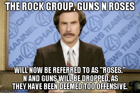 Ron Burgundy | THE ROCK GROUP, GUNS N ROSES WILL NOW BE REFERRED TO AS "ROSES." N AND GUNS WILL BE DROPPED, AS THEY HAVE BEEN DEEMED TOO OFFENSIVE. | image tagged in memes,ron burgundy | made w/ Imgflip meme maker