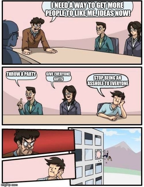 Boardroom Meeting Suggestion | I NEED A WAY TO GET MORE PEOPLE TO LIKE ME. IDEAS NOW! THROW A PARTY GIVE EVERYONE GIFTS STOP BEING AN ASSHOLE TO EVERYONE | image tagged in memes,boardroom meeting suggestion | made w/ Imgflip meme maker