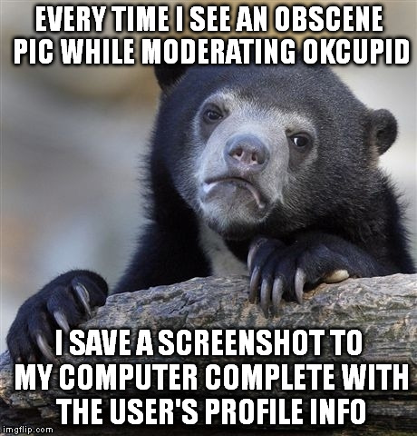 Confession Bear | EVERY TIME I SEE AN OBSCENE PIC WHILE MODERATING OKCUPID I SAVE A SCREENSHOT TO MY COMPUTER COMPLETE WITH THE USER'S PROFILE INFO | image tagged in memes,confession bear,AdviceAnimals | made w/ Imgflip meme maker