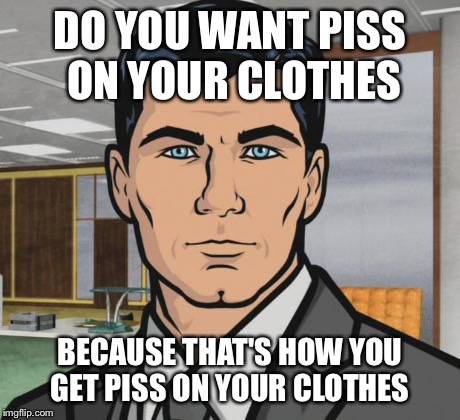 Archer | DO YOU WANT PISS ON YOUR CLOTHES BECAUSE THAT'S HOW YOU GET PISS ON YOUR CLOTHES | image tagged in memes,archer,AdviceAnimals | made w/ Imgflip meme maker
