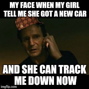 Liam Neeson Taken | MY FACE WHEN MY GIRL TELL ME SHE GOT A NEW CAR AND SHE CAN TRACK ME DOWN NOW | image tagged in memes,liam neeson taken,scumbag | made w/ Imgflip meme maker