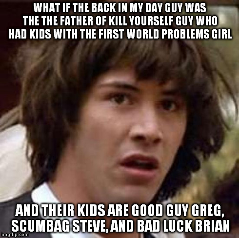 Conspiracy Keanu | WHAT IF THE BACK IN MY DAY GUY WAS THE THE FATHER OF KILL YOURSELF GUY WHO HAD KIDS WITH THE FIRST WORLD PROBLEMS GIRL AND THEIR KIDS ARE GO | image tagged in memes,conspiracy keanu | made w/ Imgflip meme maker
