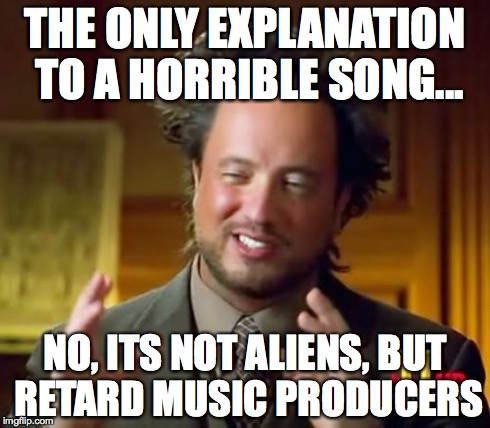 Ancient Aliens Meme | THE ONLY EXPLANATION TO A HORRIBLE SONG... NO, ITS NOT ALIENS, BUT RETARD MUSIC PRODUCERS | image tagged in memes,ancient aliens | made w/ Imgflip meme maker